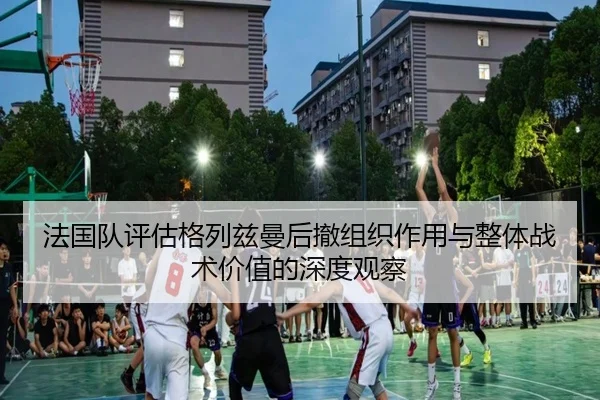 法国队评估格列兹曼后撤组织作用与整体战术价值的深度观察